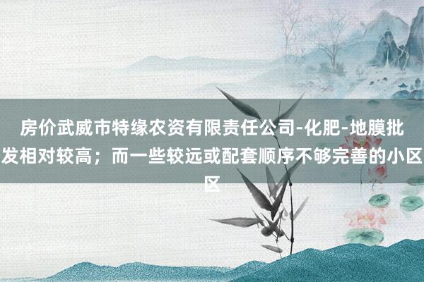 房价武威市特缘农资有限责任公司-化肥-地膜批发相对较高；而一些较远或配套顺序不够完善的小区