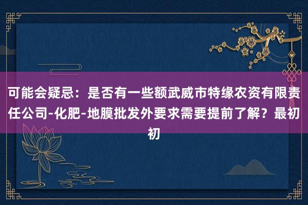 可能会疑忌:是否有一些额武威市特缘农资有限责任公司-化肥-地膜批发外要求需要提前了解?最初